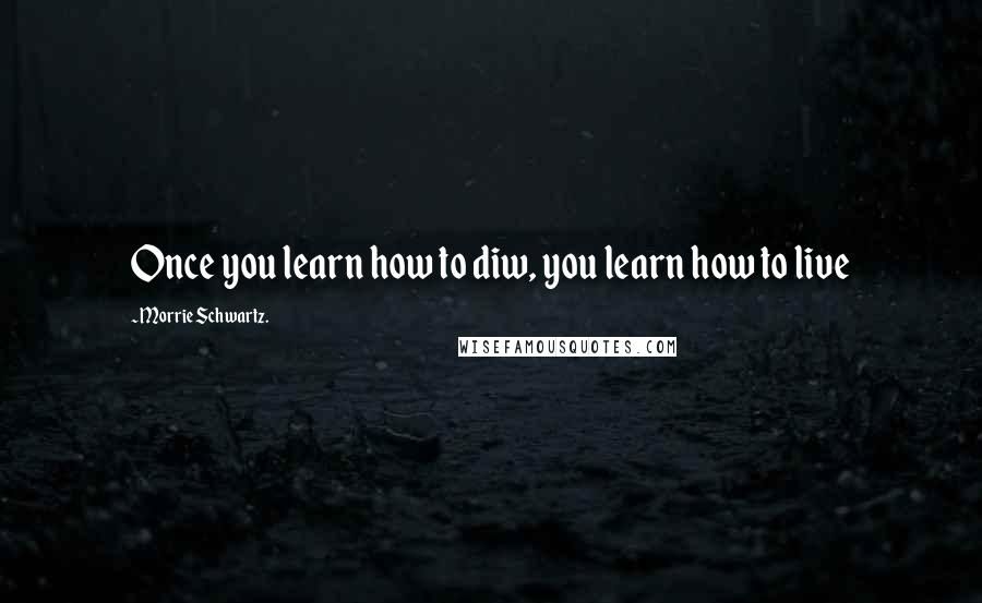 Morrie Schwartz. Quotes: Once you learn how to diw, you learn how to live