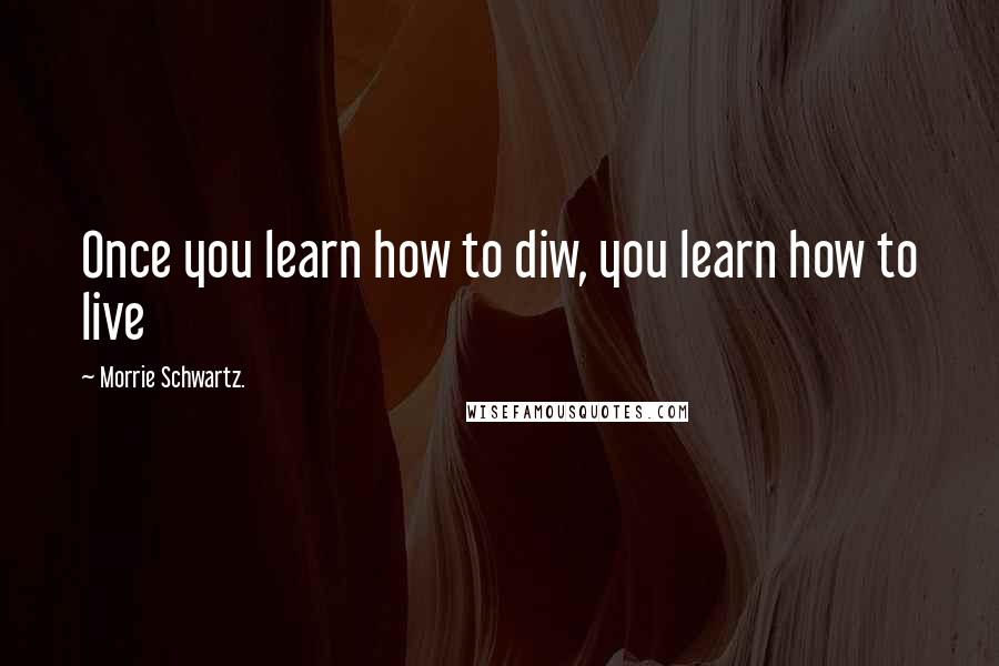 Morrie Schwartz. Quotes: Once you learn how to diw, you learn how to live