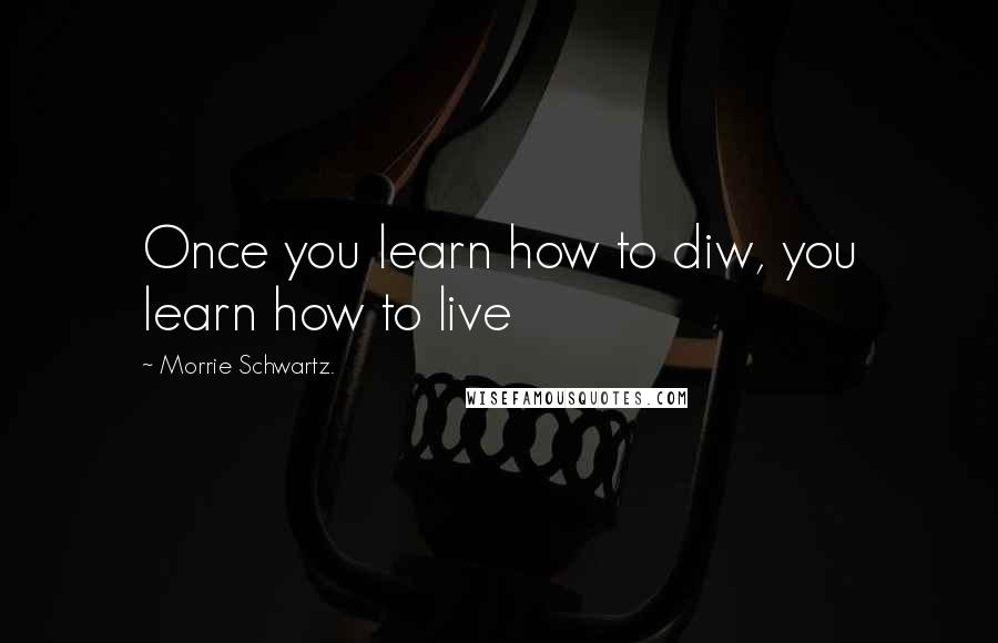 Morrie Schwartz. Quotes: Once you learn how to diw, you learn how to live