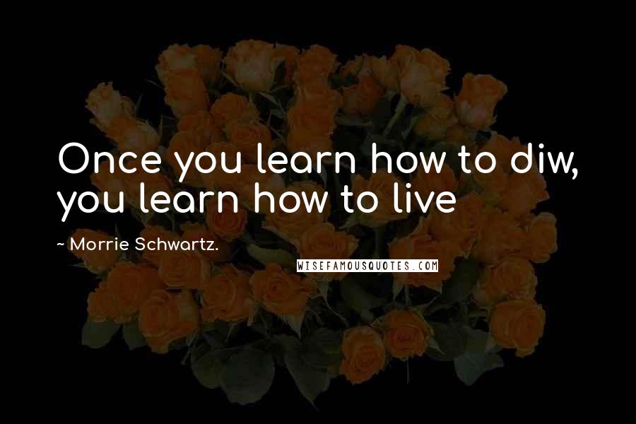 Morrie Schwartz. Quotes: Once you learn how to diw, you learn how to live