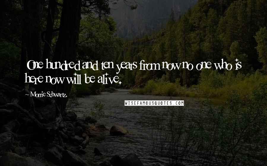 Morrie Schwartz. Quotes: One hundred and ten years from now no one who is here now will be alive.