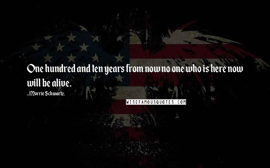 Morrie Schwartz. Quotes: One hundred and ten years from now no one who is here now will be alive.