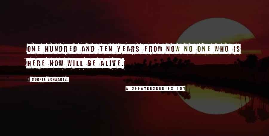 Morrie Schwartz. Quotes: One hundred and ten years from now no one who is here now will be alive.