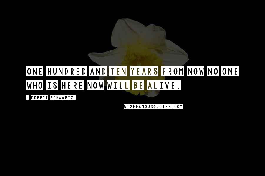 Morrie Schwartz. Quotes: One hundred and ten years from now no one who is here now will be alive.