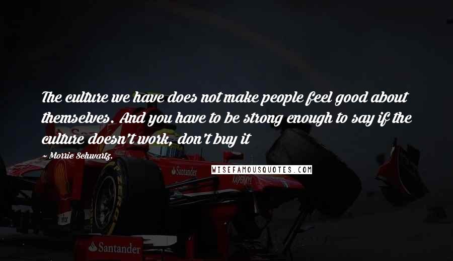 Morrie Schwartz. Quotes: The culture we have does not make people feel good about themselves. And you have to be strong enough to say if the culture doesn't work, don't buy it