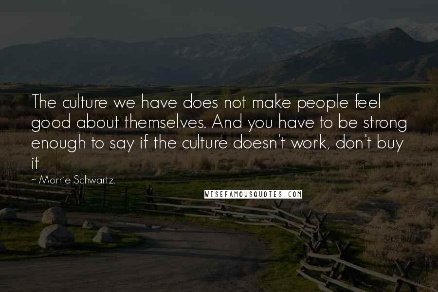 Morrie Schwartz. Quotes: The culture we have does not make people feel good about themselves. And you have to be strong enough to say if the culture doesn't work, don't buy it