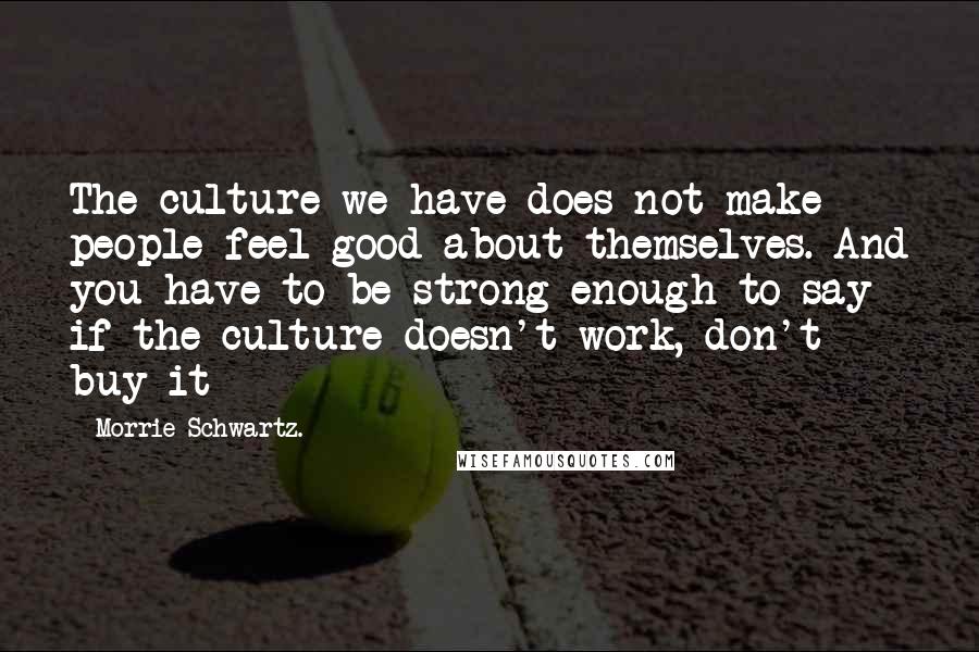 Morrie Schwartz. Quotes: The culture we have does not make people feel good about themselves. And you have to be strong enough to say if the culture doesn't work, don't buy it