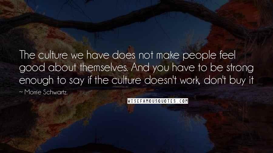 Morrie Schwartz. Quotes: The culture we have does not make people feel good about themselves. And you have to be strong enough to say if the culture doesn't work, don't buy it