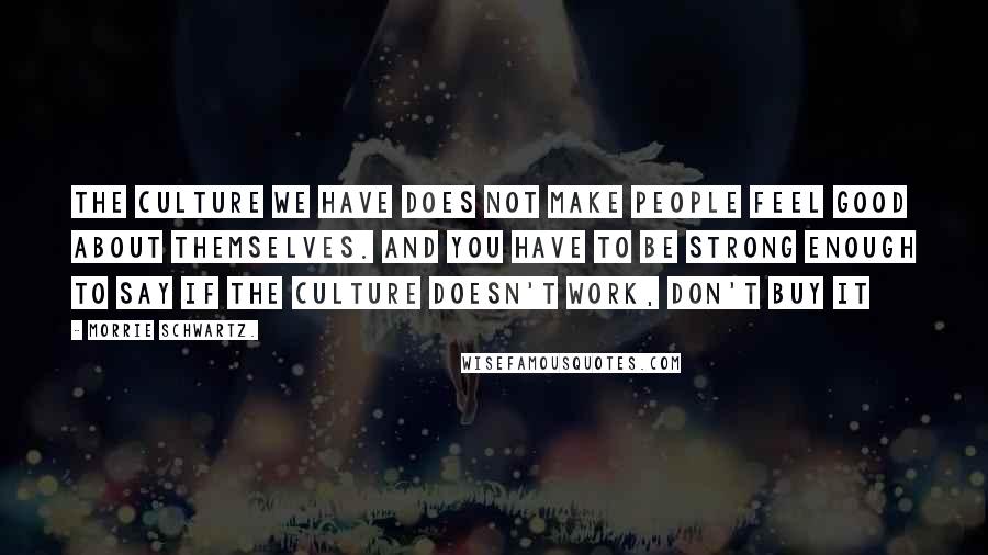 Morrie Schwartz. Quotes: The culture we have does not make people feel good about themselves. And you have to be strong enough to say if the culture doesn't work, don't buy it