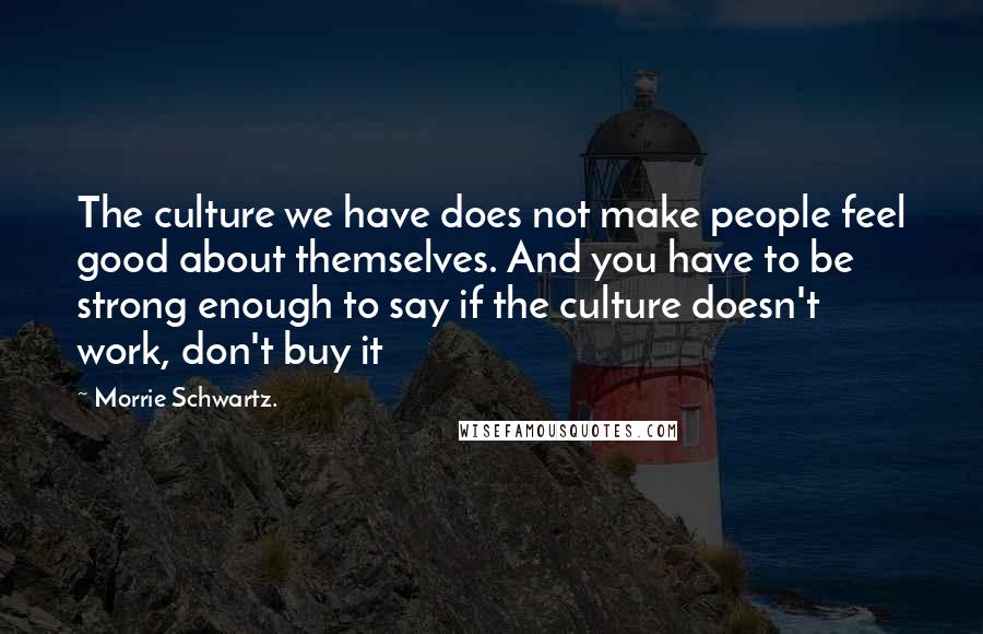 Morrie Schwartz. Quotes: The culture we have does not make people feel good about themselves. And you have to be strong enough to say if the culture doesn't work, don't buy it