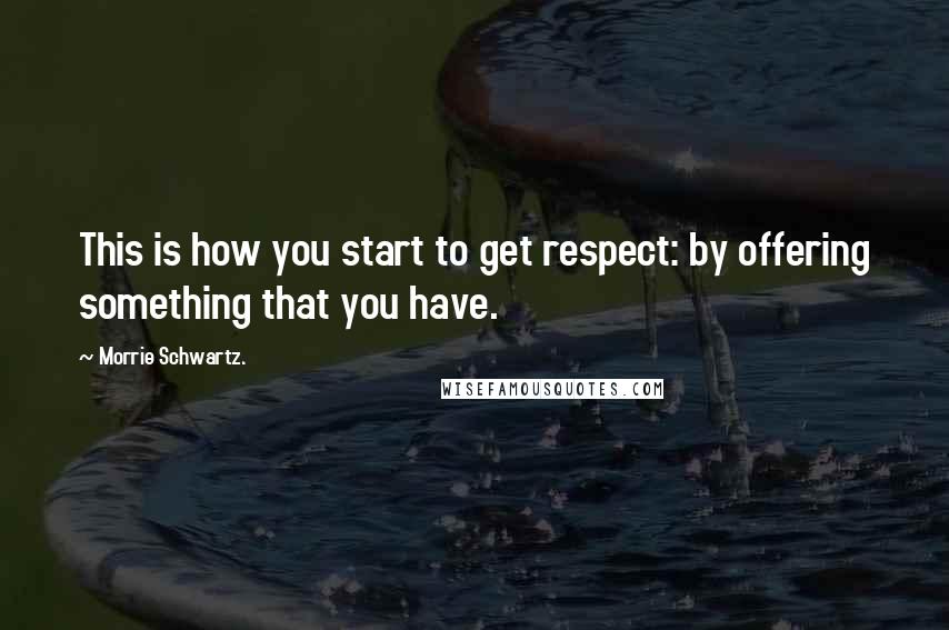 Morrie Schwartz. Quotes: This is how you start to get respect: by offering something that you have.