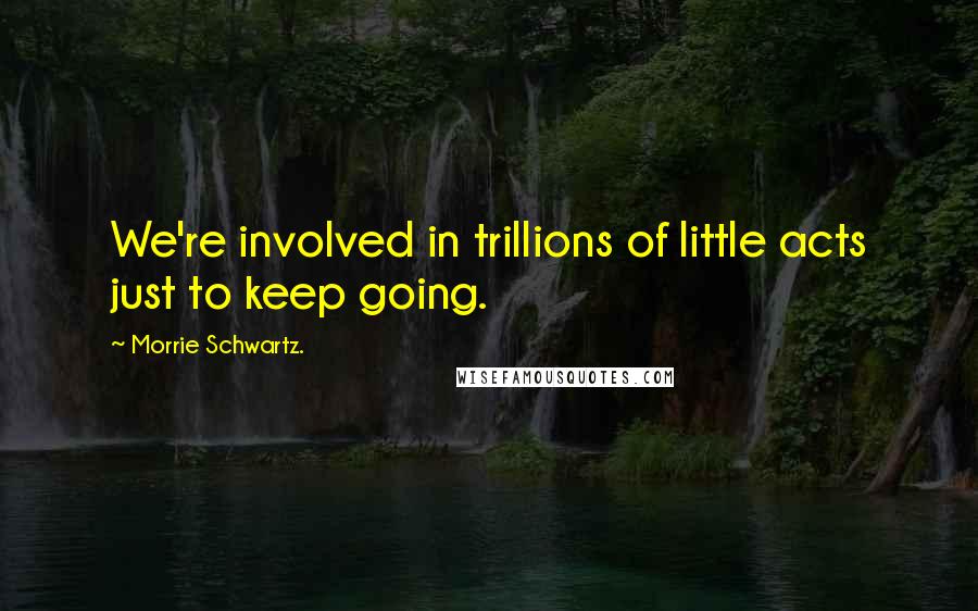 Morrie Schwartz. Quotes: We're involved in trillions of little acts just to keep going.