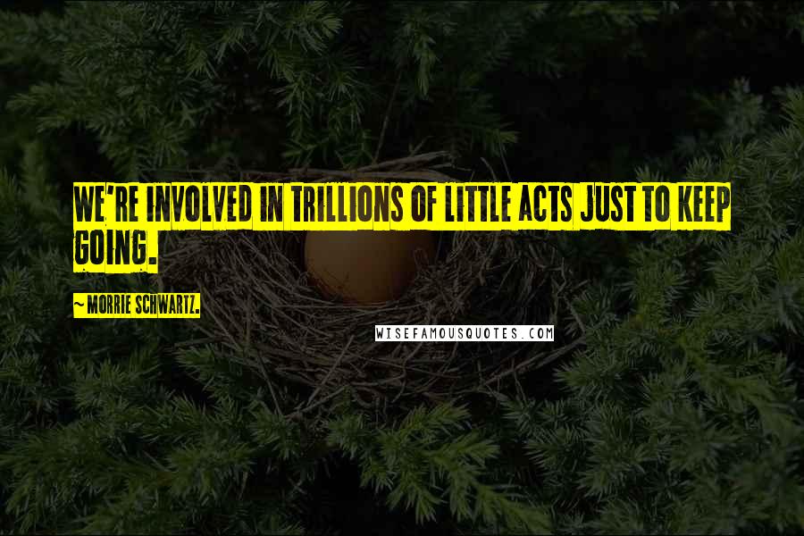 Morrie Schwartz. Quotes: We're involved in trillions of little acts just to keep going.