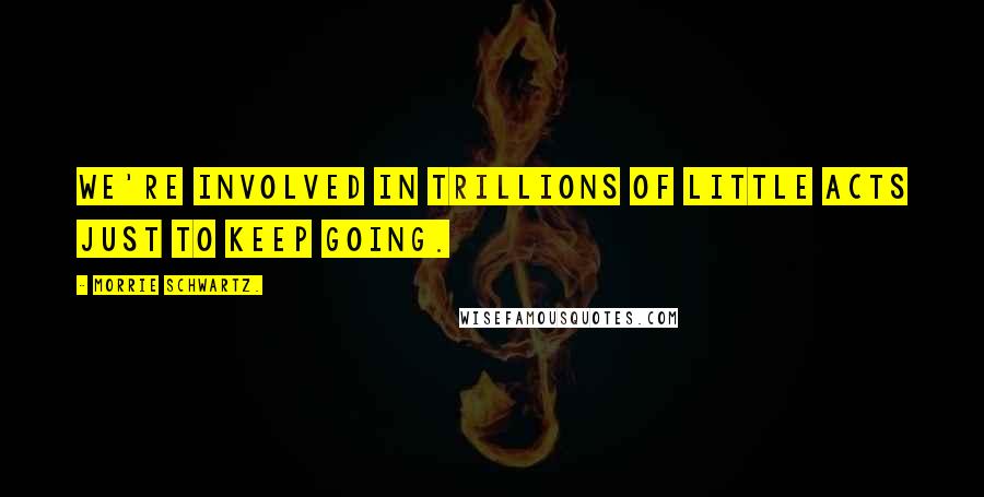 Morrie Schwartz. Quotes: We're involved in trillions of little acts just to keep going.