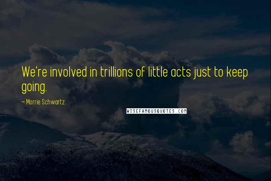 Morrie Schwartz. Quotes: We're involved in trillions of little acts just to keep going.