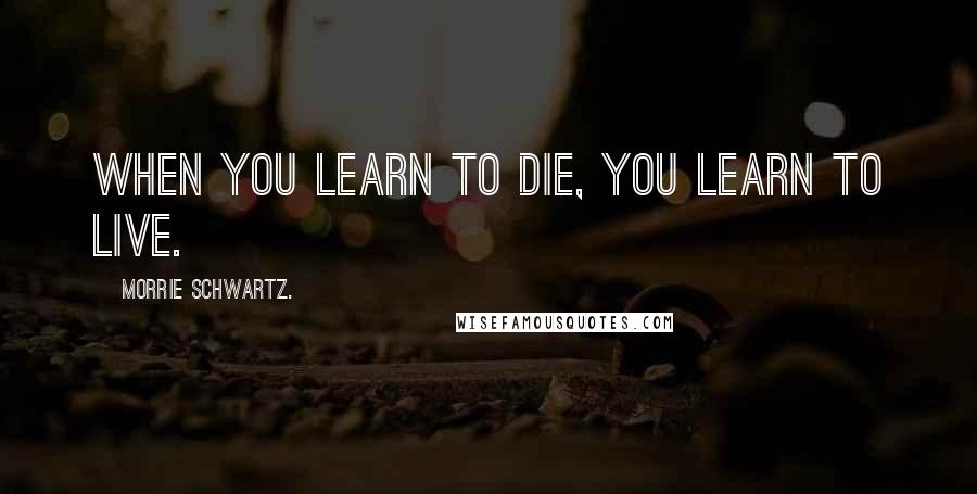 Morrie Schwartz. Quotes: When you learn to die, you learn to live.