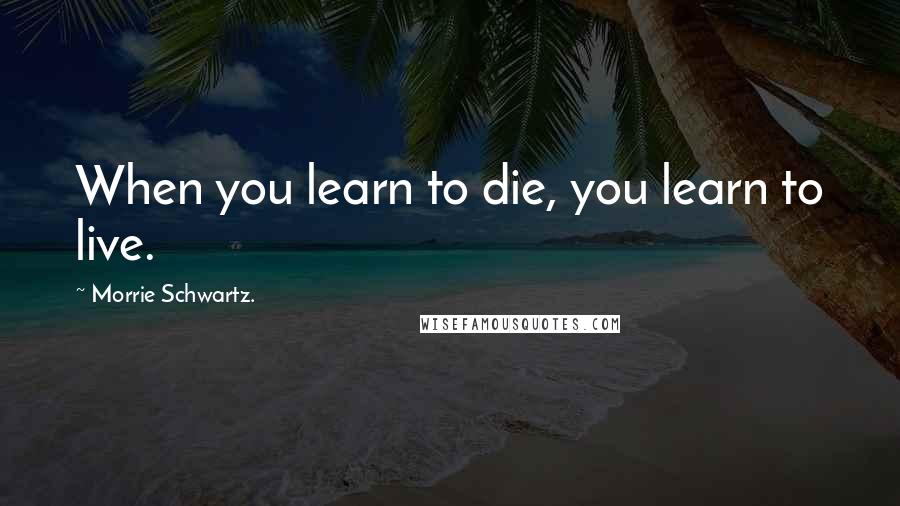 Morrie Schwartz. Quotes: When you learn to die, you learn to live.