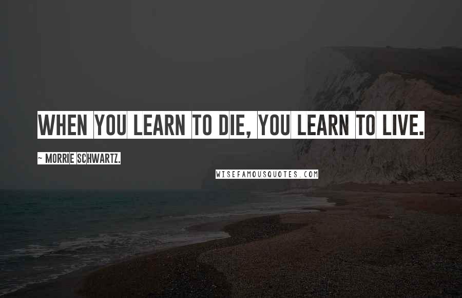 Morrie Schwartz. Quotes: When you learn to die, you learn to live.