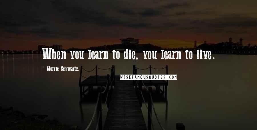 Morrie Schwartz. Quotes: When you learn to die, you learn to live.