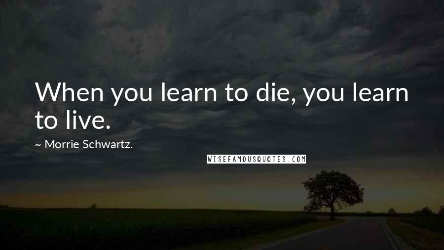 Morrie Schwartz. Quotes: When you learn to die, you learn to live.