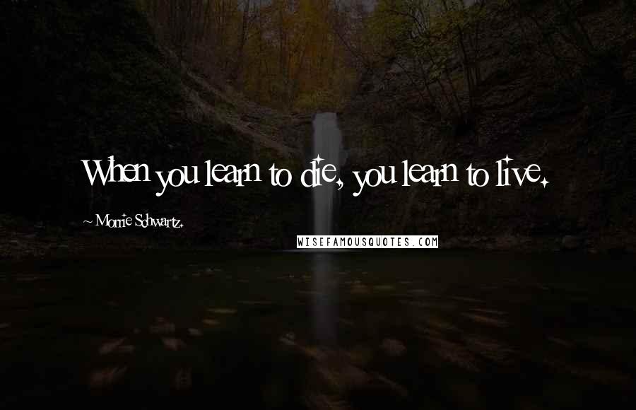 Morrie Schwartz. Quotes: When you learn to die, you learn to live.