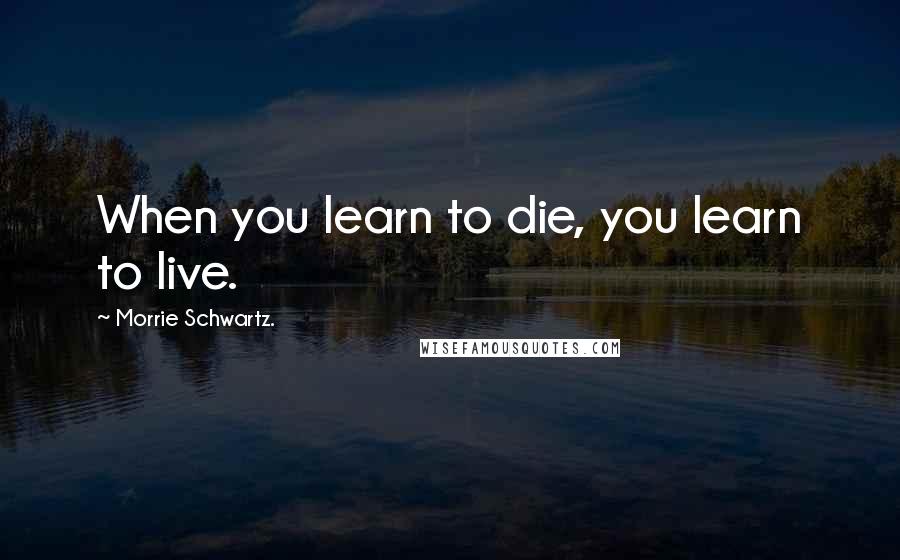 Morrie Schwartz. Quotes: When you learn to die, you learn to live.