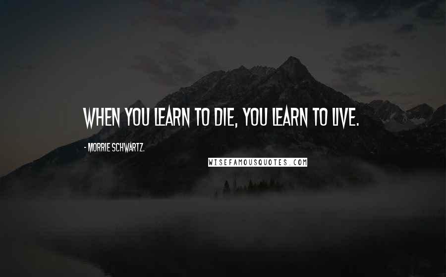 Morrie Schwartz. Quotes: When you learn to die, you learn to live.