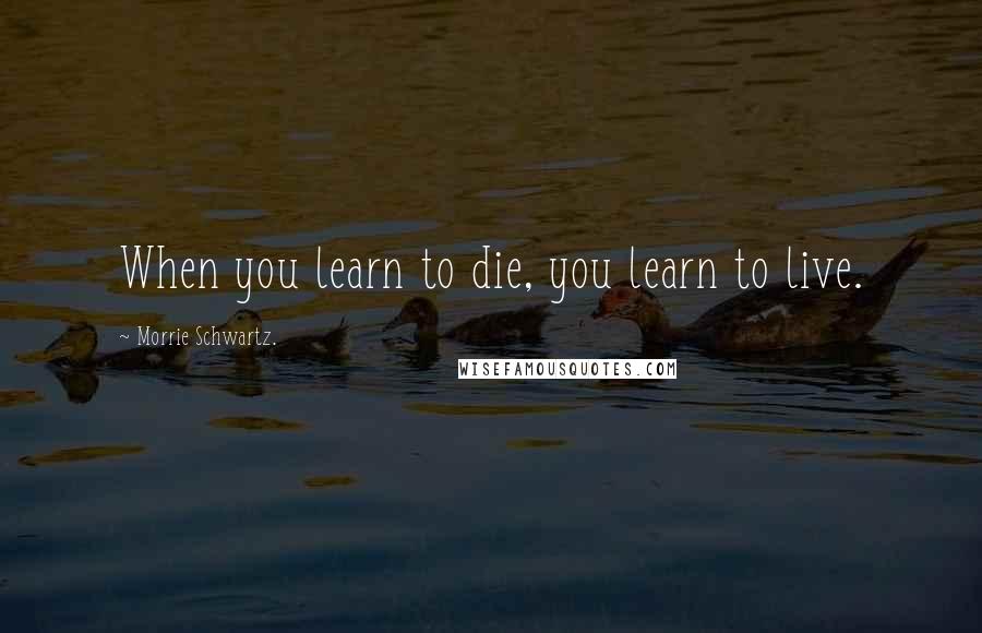 Morrie Schwartz. Quotes: When you learn to die, you learn to live.