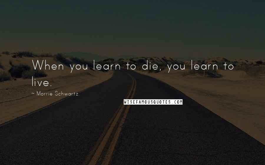 Morrie Schwartz. Quotes: When you learn to die, you learn to live.