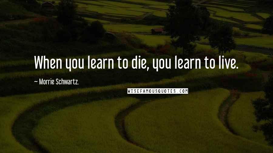 Morrie Schwartz. Quotes: When you learn to die, you learn to live.