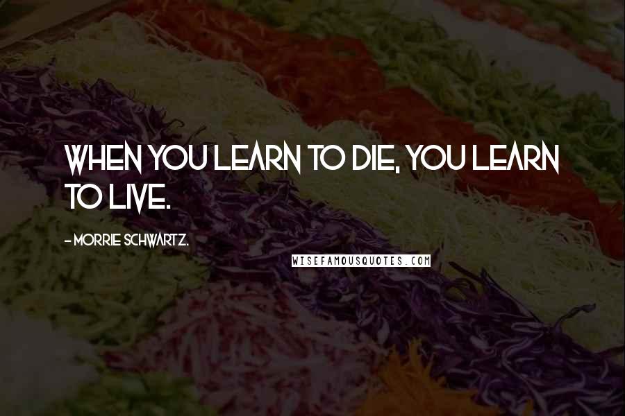 Morrie Schwartz. Quotes: When you learn to die, you learn to live.