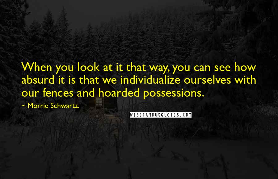 Morrie Schwartz. Quotes: When you look at it that way, you can see how absurd it is that we individualize ourselves with our fences and hoarded possessions.