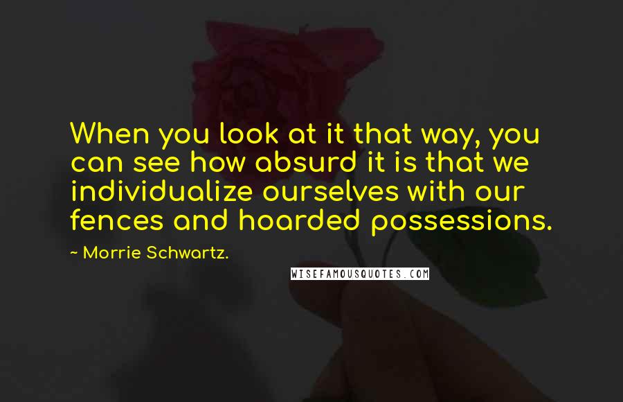 Morrie Schwartz. Quotes: When you look at it that way, you can see how absurd it is that we individualize ourselves with our fences and hoarded possessions.