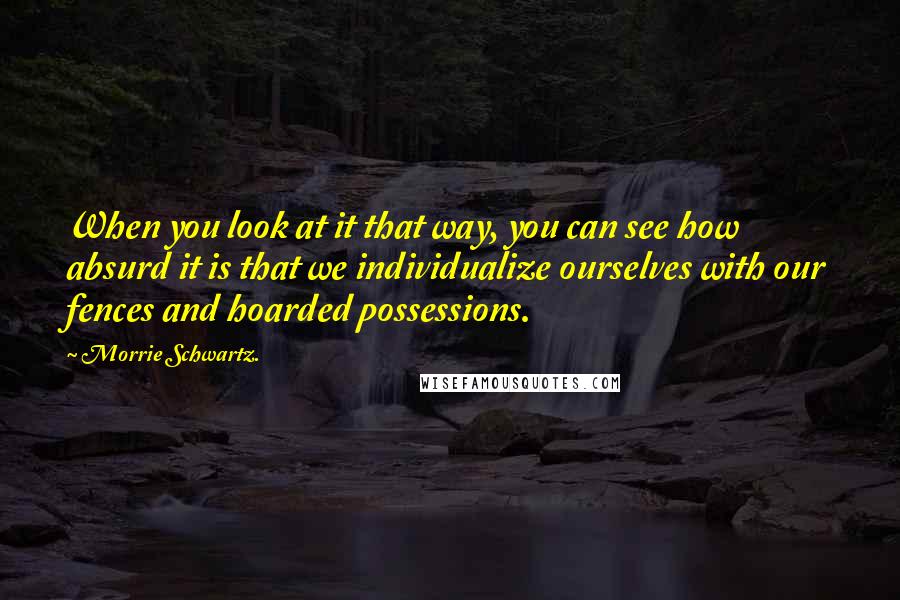 Morrie Schwartz. Quotes: When you look at it that way, you can see how absurd it is that we individualize ourselves with our fences and hoarded possessions.