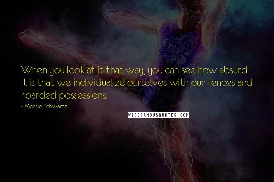 Morrie Schwartz. Quotes: When you look at it that way, you can see how absurd it is that we individualize ourselves with our fences and hoarded possessions.