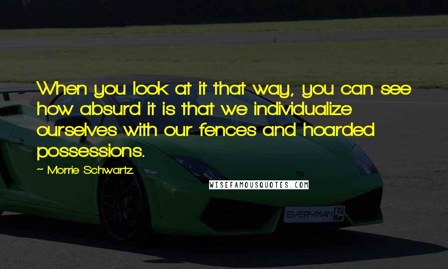 Morrie Schwartz. Quotes: When you look at it that way, you can see how absurd it is that we individualize ourselves with our fences and hoarded possessions.