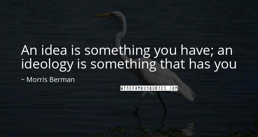 Morris Berman Quotes: An idea is something you have; an ideology is something that has you