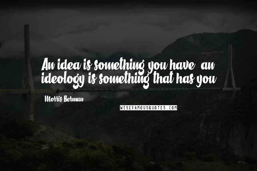 Morris Berman Quotes: An idea is something you have; an ideology is something that has you