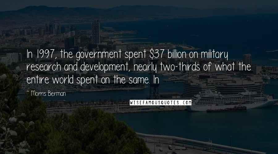 Morris Berman Quotes: In 1997, the government spent $37 billion on military research and development, nearly two-thirds of what the entire world spent on the same. In