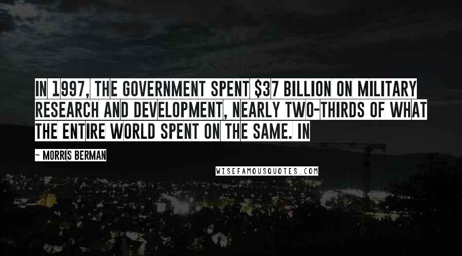 Morris Berman Quotes: In 1997, the government spent $37 billion on military research and development, nearly two-thirds of what the entire world spent on the same. In