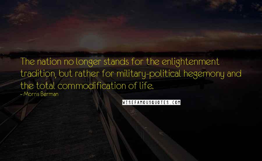 Morris Berman Quotes: The nation no longer stands for the enlightenment tradition, but rather for military-political hegemony and the total commodification of life.