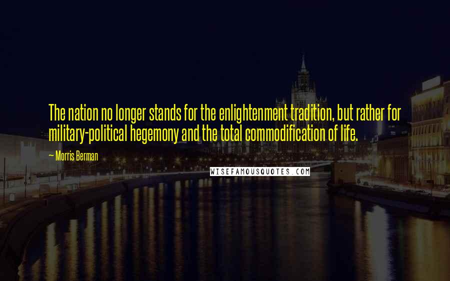 Morris Berman Quotes: The nation no longer stands for the enlightenment tradition, but rather for military-political hegemony and the total commodification of life.