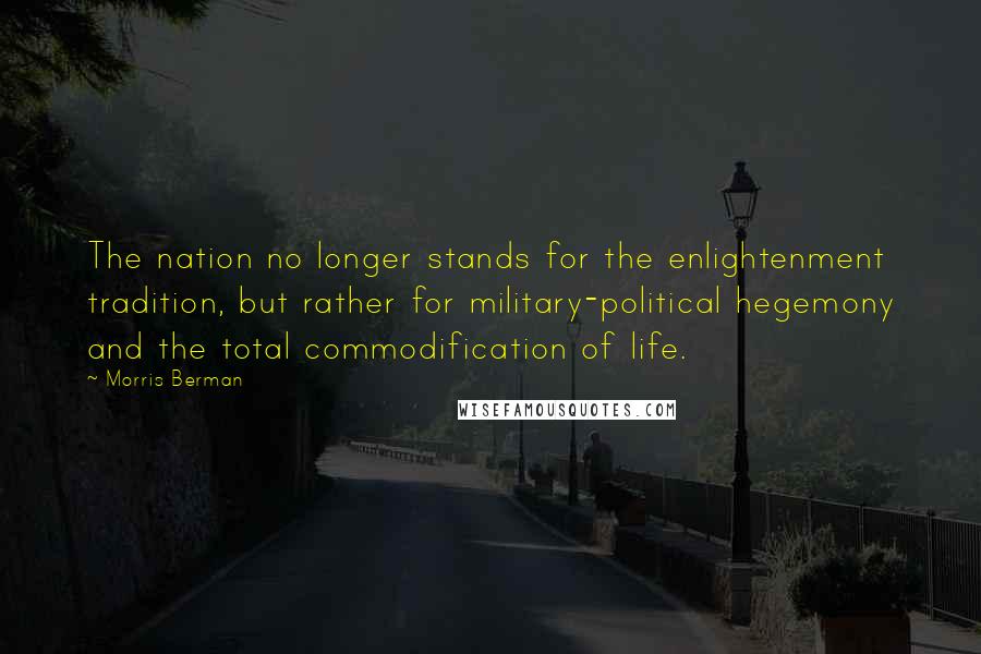 Morris Berman Quotes: The nation no longer stands for the enlightenment tradition, but rather for military-political hegemony and the total commodification of life.