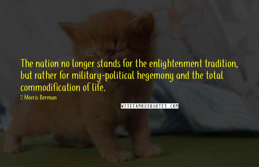 Morris Berman Quotes: The nation no longer stands for the enlightenment tradition, but rather for military-political hegemony and the total commodification of life.