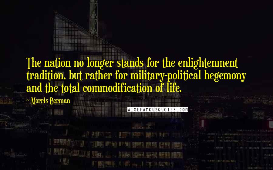 Morris Berman Quotes: The nation no longer stands for the enlightenment tradition, but rather for military-political hegemony and the total commodification of life.