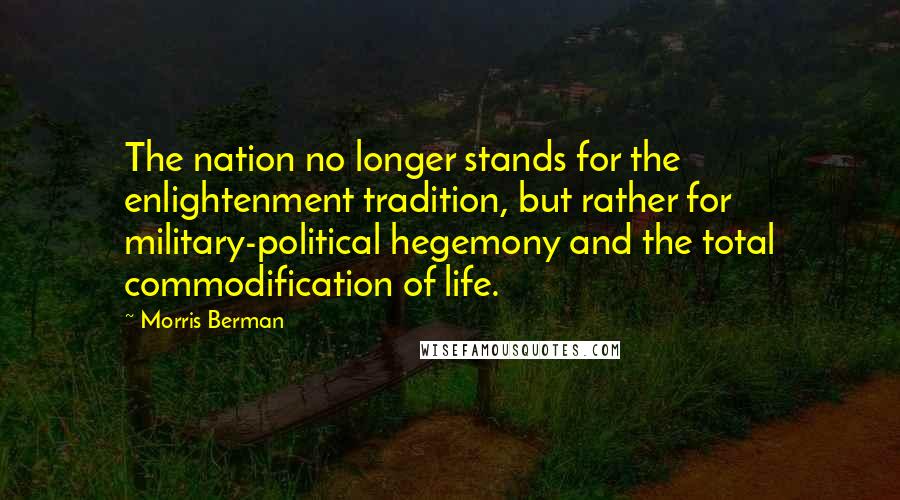 Morris Berman Quotes: The nation no longer stands for the enlightenment tradition, but rather for military-political hegemony and the total commodification of life.