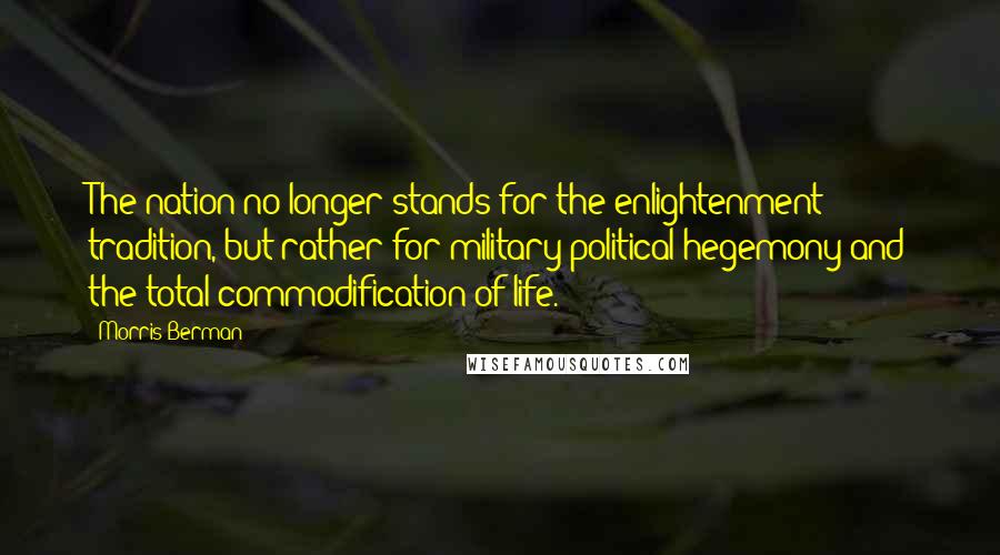 Morris Berman Quotes: The nation no longer stands for the enlightenment tradition, but rather for military-political hegemony and the total commodification of life.