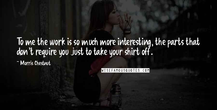 Morris Chestnut Quotes: To me the work is so much more interesting, the parts that don't require you just to take your shirt off.