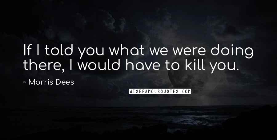 Morris Dees Quotes: If I told you what we were doing there, I would have to kill you.