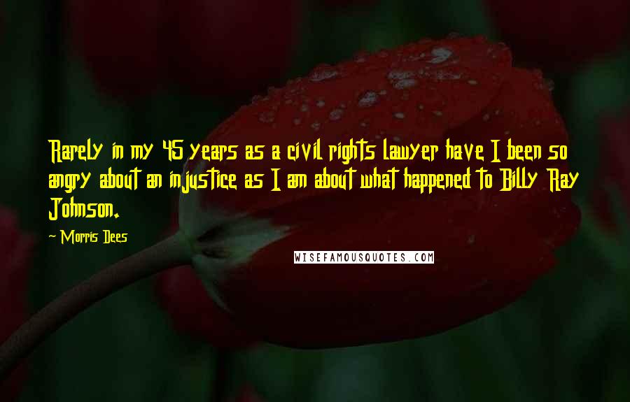 Morris Dees Quotes: Rarely in my 45 years as a civil rights lawyer have I been so angry about an injustice as I am about what happened to Billy Ray Johnson.